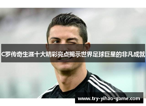 C罗传奇生涯十大精彩亮点揭示世界足球巨星的非凡成就