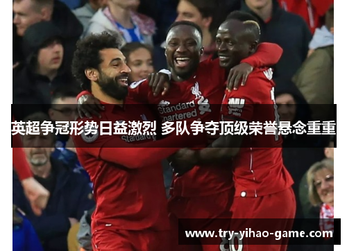 英超争冠形势日益激烈 多队争夺顶级荣誉悬念重重 英超争冠形势日益激烈 多队争夺顶级荣誉悬念重重
