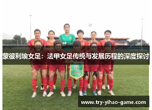 蒙彼利埃女足:法甲女足传统与发展历程的深度探讨 蒙彼利埃女足:法甲女足传统与发展历程的深度探讨