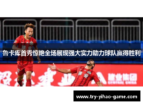鲁卡库首秀惊艳全场展现强大实力助力球队赢得胜利 鲁卡库首秀惊艳全场展现强大实力助力球队赢得胜利